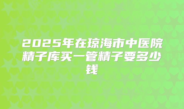 2025年在琼海市中医院精子库买一管精子要多少钱