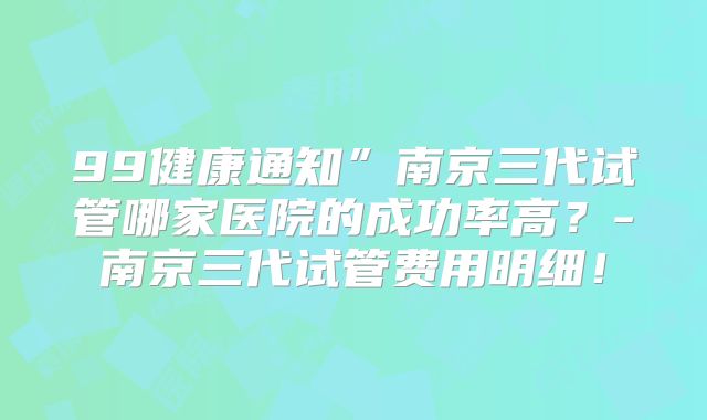 99健康通知”南京三代试管哪家医院的成功率高?-南京三代试管费用明细!