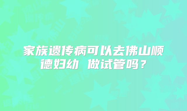 家族遗传病可以去佛山顺德妇幼 做试管吗?