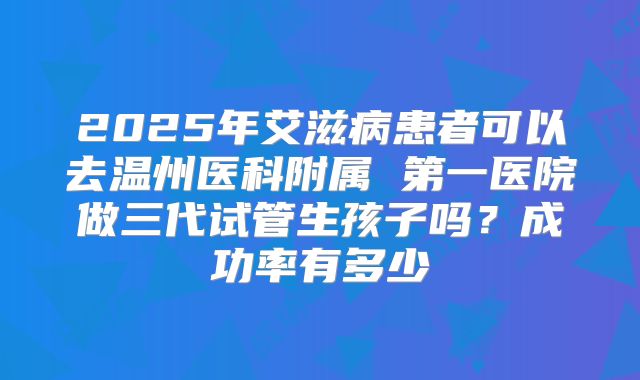 2025年艾滋病患者可以去温州医科附属 第一医院做三代试管生孩子吗?成功率有多少