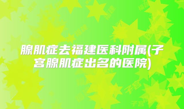 腺肌症去福建医科附属(子宫腺肌症出名的医院)