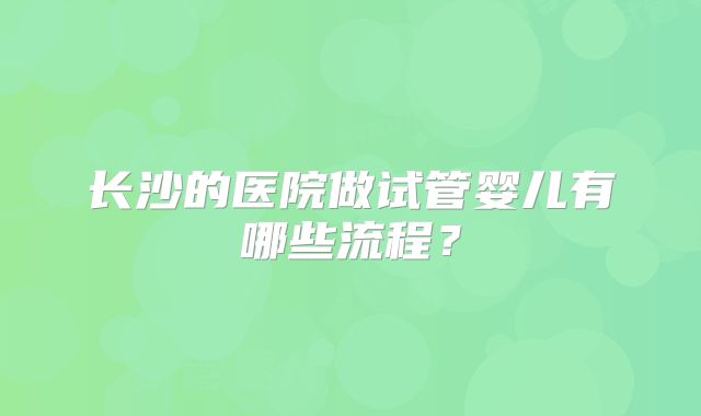 长沙的医院做试管婴儿有哪些流程?