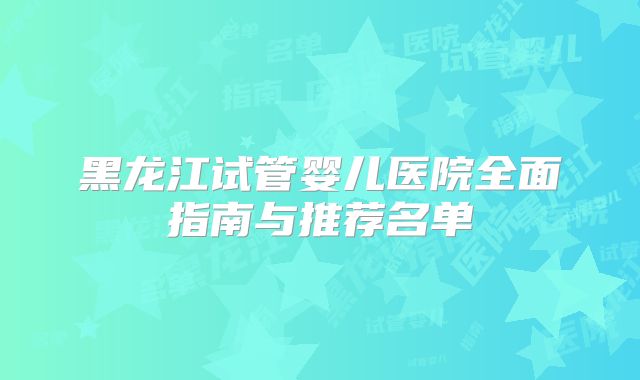黑龙江试管婴儿医院全面指南与推荐名单