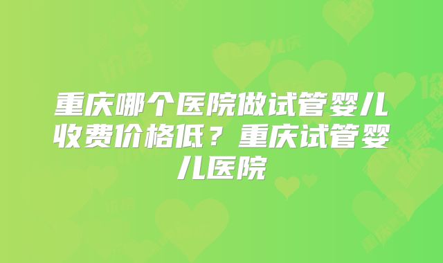 重庆哪个医院做试管婴儿收费价格低？重庆试管婴儿医院
