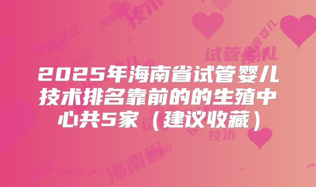 2025年海南省试管婴儿技术排名靠前的的生殖中心共5家(建议收藏)