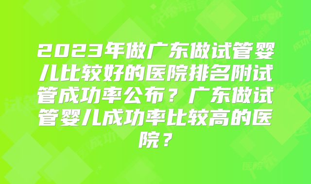 2023年做广东做试管婴儿比较好的医院排名附试管成功率公布？广东做试管婴儿成功率比较高的医院？