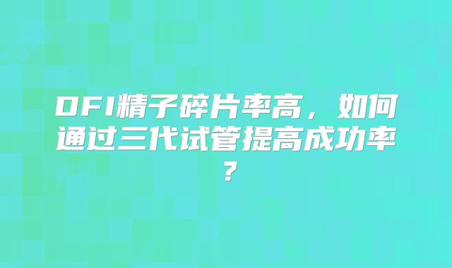 DFI精子碎片率高，如何通过三代试管提高成功率？