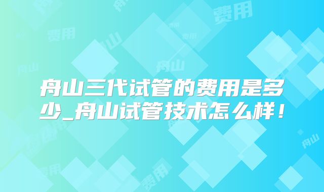 舟山三代试管的费用是多少_舟山试管技术怎么样！