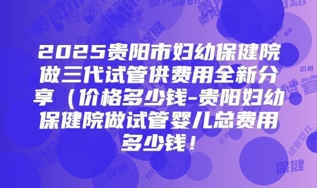 2025贵阳市妇幼保健院做三代试管供费用全新分享(价格多少钱-贵阳妇幼保健院做试管婴儿总费用多少钱!