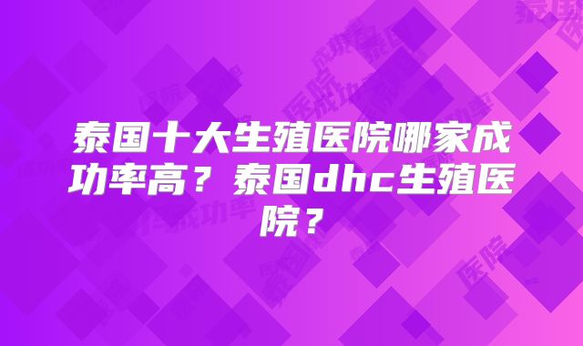 泰国十大生殖医院哪家成功率高？泰国dhc生殖医院？