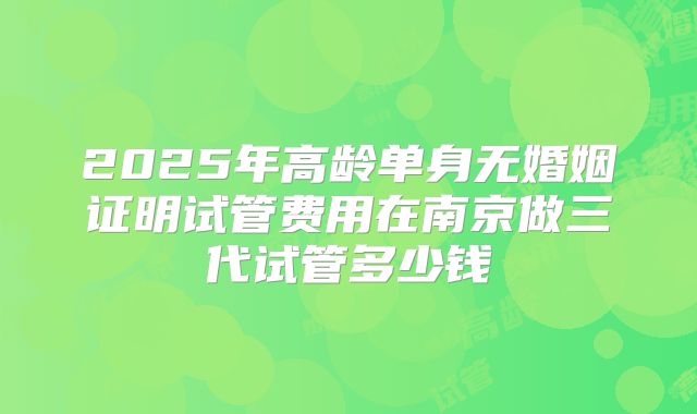 2025年高龄单身无婚姻证明试管费用在南京做三代试管多少钱