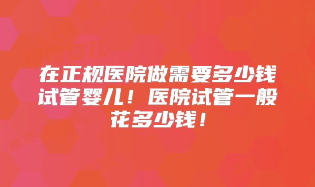 在正规医院做需要多少钱试管婴儿!医院试管一般花多少钱!
