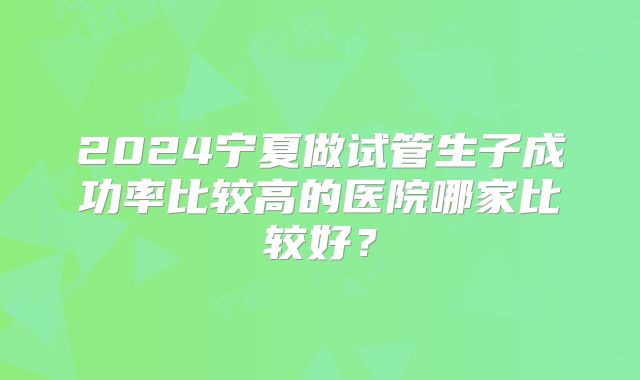 2024宁夏做试管生子成功率比较高的医院哪家比较好？