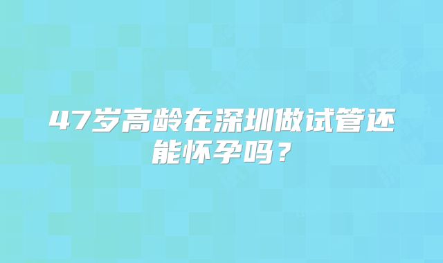 47岁高龄在深圳做试管还能怀孕吗？