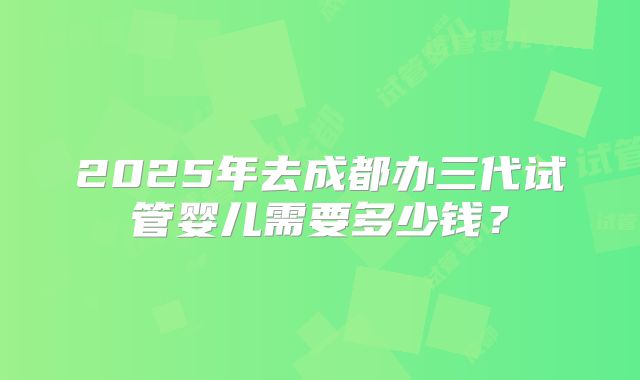 2025年去成都办三代试管婴儿需要多少钱?