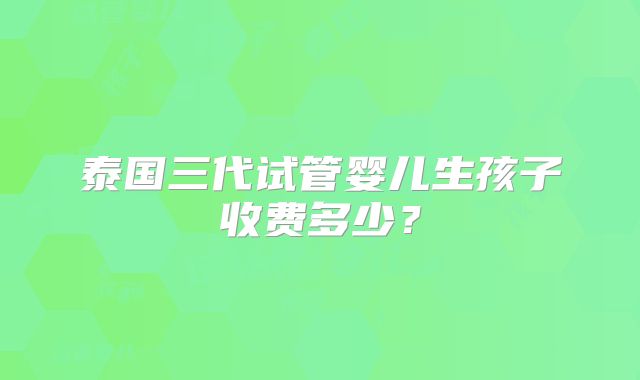 泰国三代试管婴儿生孩子收费多少？