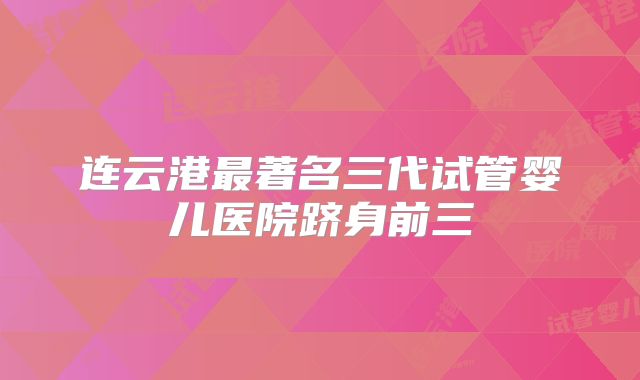 连云港最著名三代试管婴儿医院跻身前三