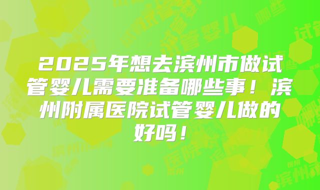 2025年想去滨州市做试管婴儿需要准备哪些事！滨州附属医院试管婴儿做的好吗！