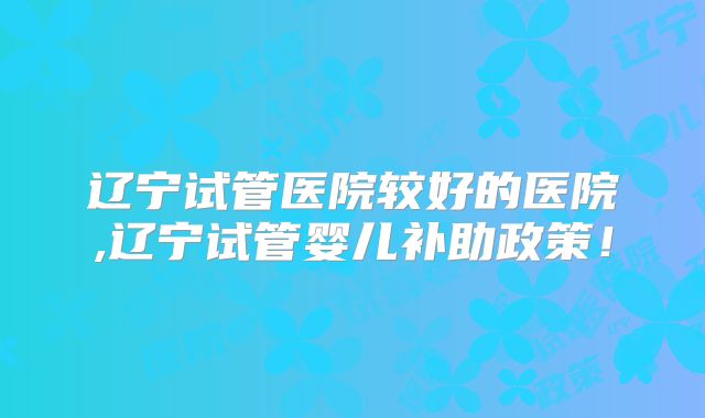 辽宁试管医院较好的医院,辽宁试管婴儿补助政策！