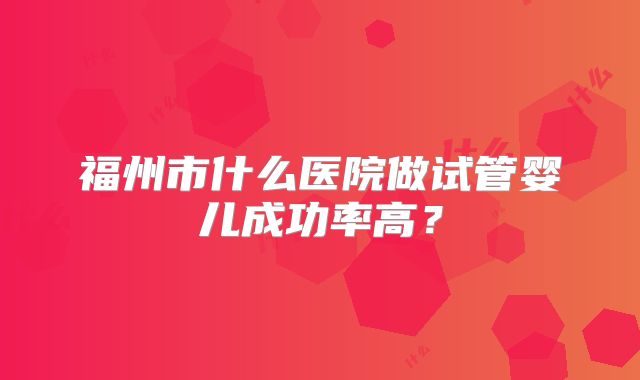 福州市什么医院做试管婴儿成功率高?
