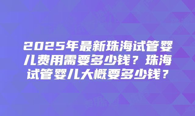 2025年最新珠海试管婴儿费用需要多少钱？珠海试管婴儿大概要多少钱？