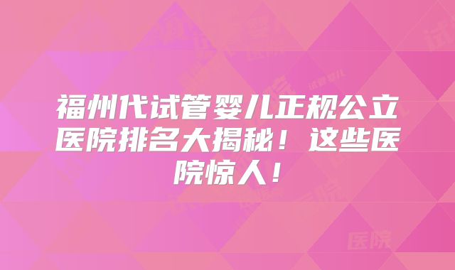 福州代试管婴儿正规公立医院排名大揭秘!这些医院惊人!