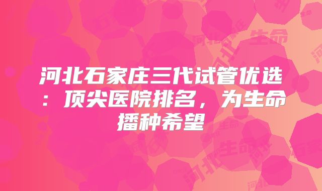 河北石家庄三代试管优选:顶尖医院排名,为生命播种希望