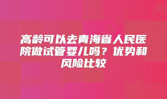 高龄可以去青海省人民医院做试管婴儿吗?优势和风险比较