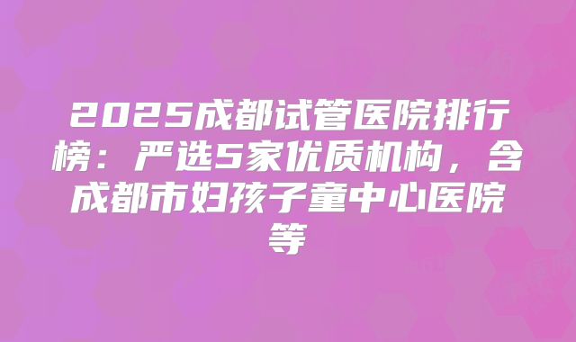 2025成都试管医院排行榜：严选5家优质机构，含成都市妇孩子童中心医院等