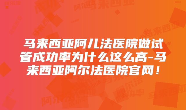 马来西亚阿儿法医院做试管成功率为什么这么高-马来西亚阿尔法医院官网!