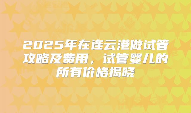 2025年在连云港做试管攻略及费用,试管婴儿的所有价格揭晓
