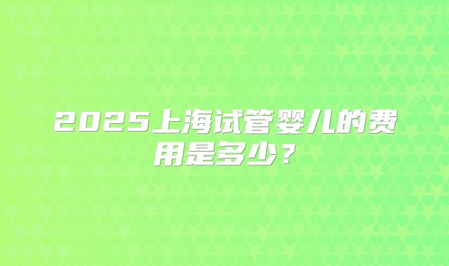 2025上海试管婴儿的费用是多少？
