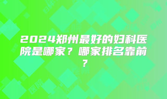 2024郑州最好的妇科医院是哪家?哪家排名靠前?