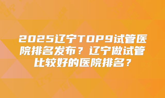 2025辽宁TOP9试管医院排名发布?辽宁做试管比较好的医院排名?