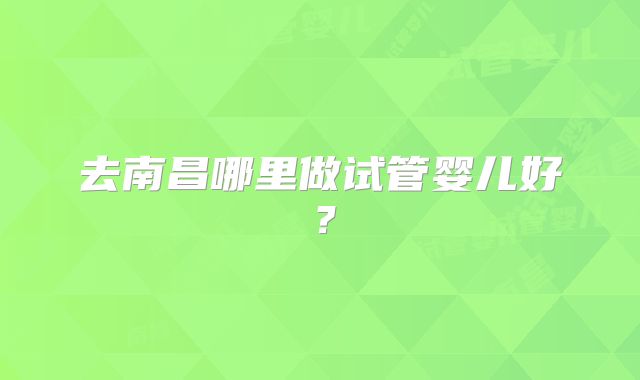 去南昌哪里做试管婴儿好?