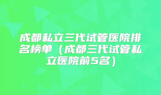 成都私立三代试管医院排名榜单（成都三代试管私立医院前5名）