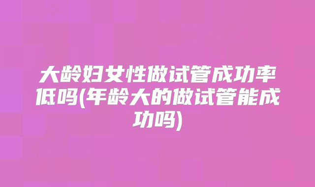 大龄妇女性做试管成功率低吗(年龄大的做试管能成功吗)