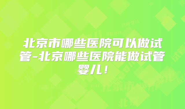北京市哪些医院可以做试管-北京哪些医院能做试管婴儿！