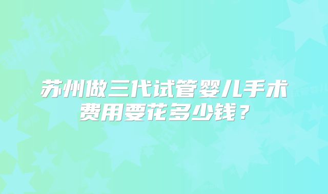 苏州做三代试管婴儿手术费用要花多少钱?