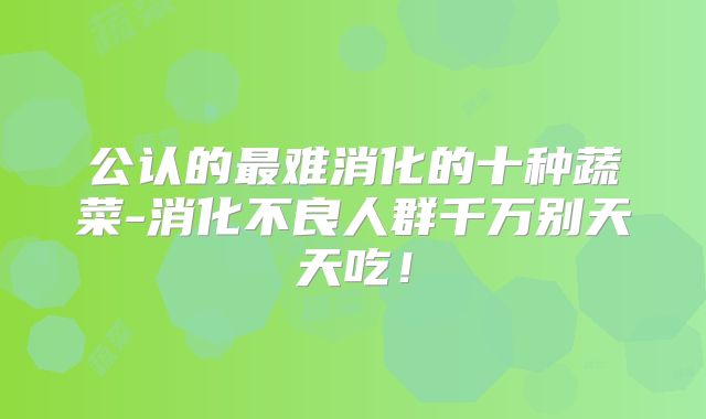 公认的最难消化的十种蔬菜-消化不良人群千万别天天吃！