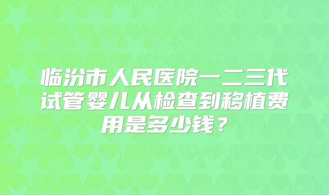 临汾市人民医院一二三代试管婴儿从检查到移植费用是多少钱?