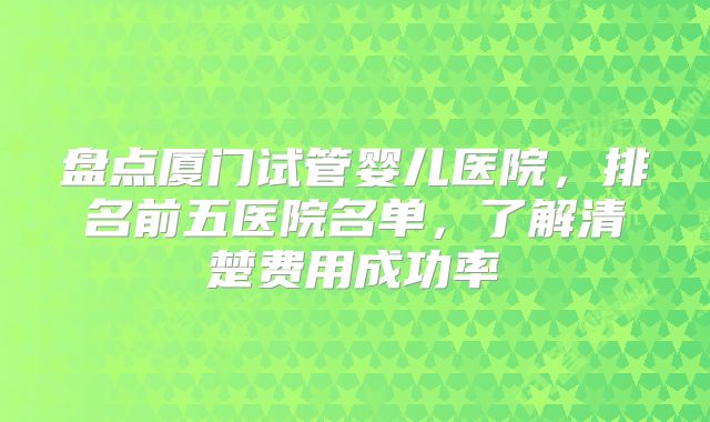 盘点厦门试管婴儿医院，排名前五医院名单，了解清楚费用成功率