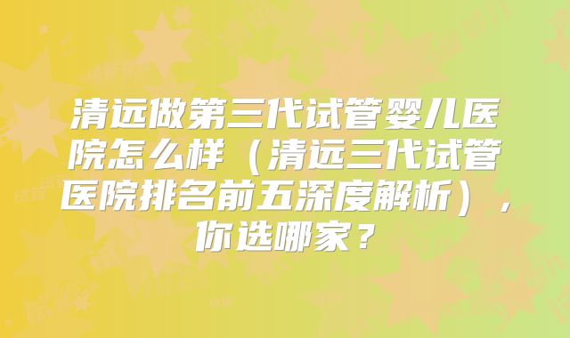 清远做第三代试管婴儿医院怎么样（清远三代试管医院排名前五深度解析），你选哪家？