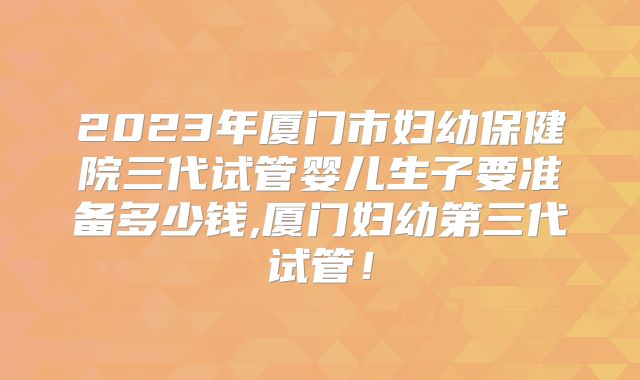 2023年厦门市妇幼保健院三代试管婴儿生子要准备多少钱,厦门妇幼第三代试管！