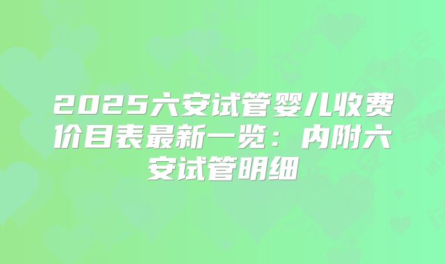 2025六安试管婴儿收费价目表最新一览：内附六安试管明细