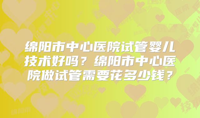 绵阳市中心医院试管婴儿技术好吗?绵阳市中心医院做试管需要花多少钱?
