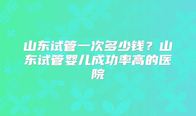 山东试管一次多少钱?山东试管婴儿成功率高的医院