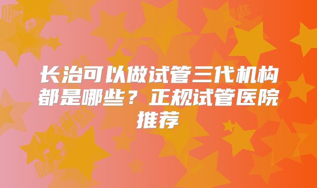 长治可以做试管三代机构都是哪些？正规试管医院推荐