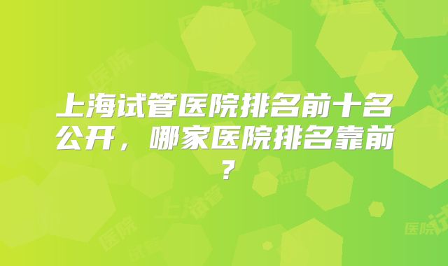 上海试管医院排名前十名公开，哪家医院排名靠前？