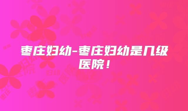枣庄妇幼-枣庄妇幼是几级医院！